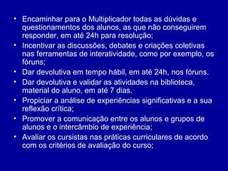 Encaminhar para o Multiplicador todas as dúvidas e questionamentos dos alunos, as que não conseguirem responder, em até 24h para resolução; Incentivar as discussões, debates e criações coletivas nas ferramentas de interatividade, como por exemplo, os fóruns; Dar devolutiva em tempo hábil, em até 24h, nos fóruns. Dar devolutiva e validar as atividades na biblioteca, material do aluno, em até 7 dias. Propiciar a análise de experiências significativas e a sua reflexão crítica;  Promover a comunicação entre os alunos e grupos de alunos e o intercâmbio de experiência; Avaliar os cursistas nas práticas curriculares de acordo com os critérios de avaliação do curso; 
