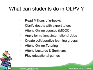 What can students do in OLPV ?

Read Millions of e-books

Clarify doubts with expert tutors

Attend Online courses (MOOC)

Apply for national/international Jobs

Create collaborative learning groups

Attend Online Tutoring

Attend Lectures & Seminars

Play educational games
 