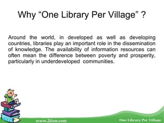 Why “One Library Per Village” ?
Around the world, in developed as well as developing
countries, libraries play an important role in the dissemination
of knowledge. The availability of information resources can
often mean the difference between poverty and prosperity,
particularly in underdeveloped communities.
 