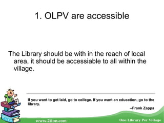 1. OLPV are accessible
The Library should be with in the reach of local
area, it should be accessiable to all within the
village.
If you want to get laid, go to college. If you want an education, go to the
library.
–Frank Zappa
 