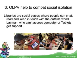 3. OLPV help to combat social isolation
Libraries are social places where people can chat,
read and keep in touch with the outside world.
Layman who can’t access computer or Tablets
get support .
 