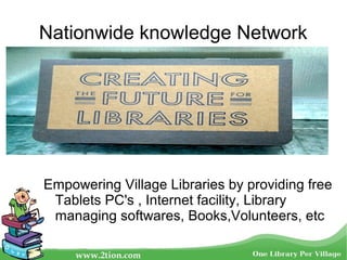 Nationwide knowledge Network
Empowering Village Libraries by providing free
Tablets PC's , Internet facility, Library
managing softwares, Books,Volunteers, etc
 