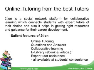 2tion is a social network platform for collaborative
learning which connects students with expert tutors of
their choice and also it helps in getting right resources
and guidance for their career development.
Online Tutoring
Questions and Answers
Collaborative learning
E-Library (ebook & videos )
Expert tutor assistance
- all available at students’ convenience
Salient features of 2tion:
Online Tutoring from the best Tutors
 