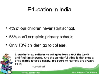 Education in India

4% of our children never start school.

58% don’t complete primary schools.

Only 10% children go to college.
Libraries allow children to ask questions about the world
and find the answers. And the wonderful thing is that once a
child learns to use a library, the doors to learning are always
open.
–Laura Bush
 