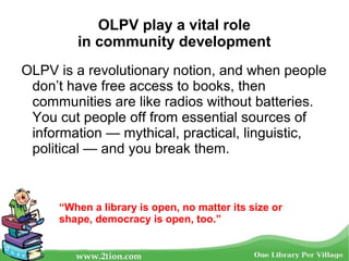 OLPV play a vital role
in community development
OLPV is a revolutionary notion, and when people
don’t have free access to books, then
communities are like radios without batteries.
You cut people off from essential sources of
information — mythical, practical, linguistic,
political — and you break them.
“When a library is open, no matter its size or
shape, democracy is open, too.”
 
