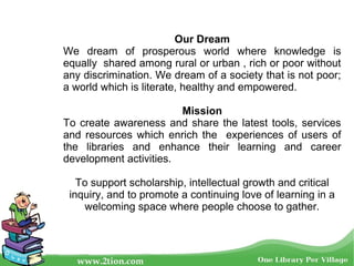 Our Dream
We dream of prosperous world where knowledge is
equally shared among rural or urban , rich or poor without
any discrimination. We dream of a society that is not poor;
a world which is literate, healthy and empowered.
Mission
To create awareness and share the latest tools, services
and resources which enrich the experiences of users of
the libraries and enhance their learning and career
development activities.
To support scholarship, intellectual growth and critical
inquiry, and to promote a continuing love of learning in a
welcoming space where people choose to gather.
 