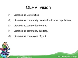 OLPV vision
(1) Libraries as Universities
(2) Libraries as community centers for diverse populations,
(3) Libraries as centers for the arts,
(4) Libraries as community builders,
(5) Libraries as champions of youth.
 