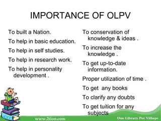IMPORTANCE OF OLPV
To built a Nation.
To help in basic education.
To help in self studies.
To help in research work.
To help in personality
development .
To conservation of
knowledge & ideas .
To increase the
knowledge .
To get up-to-date
information.
Proper utilization of time .
To get any books
To clarify any doubts
To get tuition for any
subjects
 