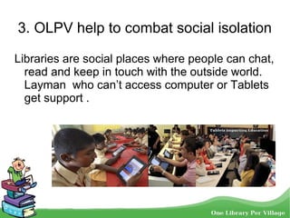 3. OLPV help to combat social isolation
Libraries are social places where people can chat,
read and keep in touch with the outside world.
Layman who can’t access computer or Tablets
get support .
 