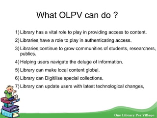 What OLPV can do ?
1) Library has a vital role to play in providing access to content.
2) Libraries have a role to play in authenticating access.
3) Libraries continue to grow communities of students, researchers,
publics.
4) Helping users navigate the deluge of information.
5) Library can make local content global.
6) Library can Digitilise special collections.
7) Library can update users with latest technological changes,
 