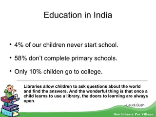Education in India

4% of our children never start school.

58% don’t complete primary schools.

Only 10% childen go to college.
Libraries allow children to ask questions about the world
and find the answers. And the wonderful thing is that once a
child learns to use a library, the doors to learning are always
open.
–Laura Bush
 