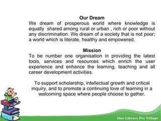 Our Dream
We dream of prosperous world where knowledge is
equally shared among rural or urban , rich or poor without
any discrimination. We dream of a society that is not poor;
a world which is literate, healthy and empowered.
Mission
To be number one organisation in providing the latest
tools, services and resources which enrich the user
experience and enhance the learning, teaching and all
career development activities.
To support scholarship, intellectual growth and critical
inquiry, and to promote a continuing love of learning in a
welcoming space where people choose to gather.
 