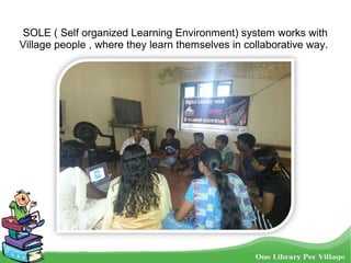 SOLE ( Self organized Learning Environment) system works with
Village people , where they learn themselves in collaborative way.
 