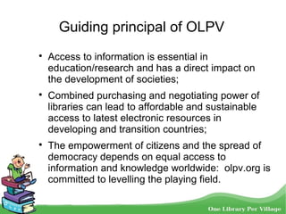 Guiding principal of OLPV

Access to information is essential in
education/research and has a direct impact on
the development of societies;

Combined purchasing and negotiating power of
libraries can lead to affordable and sustainable
access to latest electronic resources in
developing and transition countries;

The empowerment of citizens and the spread of
democracy depends on equal access to
information and knowledge worldwide: olpv.org is
committed to levelling the playing field.
 