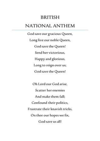 BRITISH
NATIONAL ANTHEM
Godsave our gracious Queen,
Long live our noble Queen,
Godsave the Queen!
Send her victorious,
Happy and glorious,
Long to reign over us;
Godsave the Queen!
Oh Lordour Godarise,
Scatter her enemies
And make them fall;
Confound their politics,
Frustrate their knavish tricks,
On thee our hopes we fix,
Godsave us all!
 