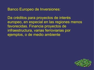 Banco Europeo de Inversiones: Da créditos para proyectos de interés europeo, en especial en las regiones menos favorecidas. Financia proyectos de infraestructura, varias ferroviarias por ejemplos, o de medio ambiente 