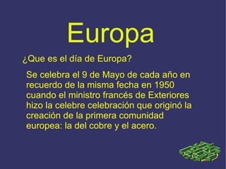 Europa ¿Que es el día de Europa? Se celebra el 9 de Mayo de cada año en recuerdo de la misma fecha en 1950 cuando el ministro francés de Exteriores hizo la celebre celebración que originó la creación de la primera comunidad europea: la del cobre y el acero. 