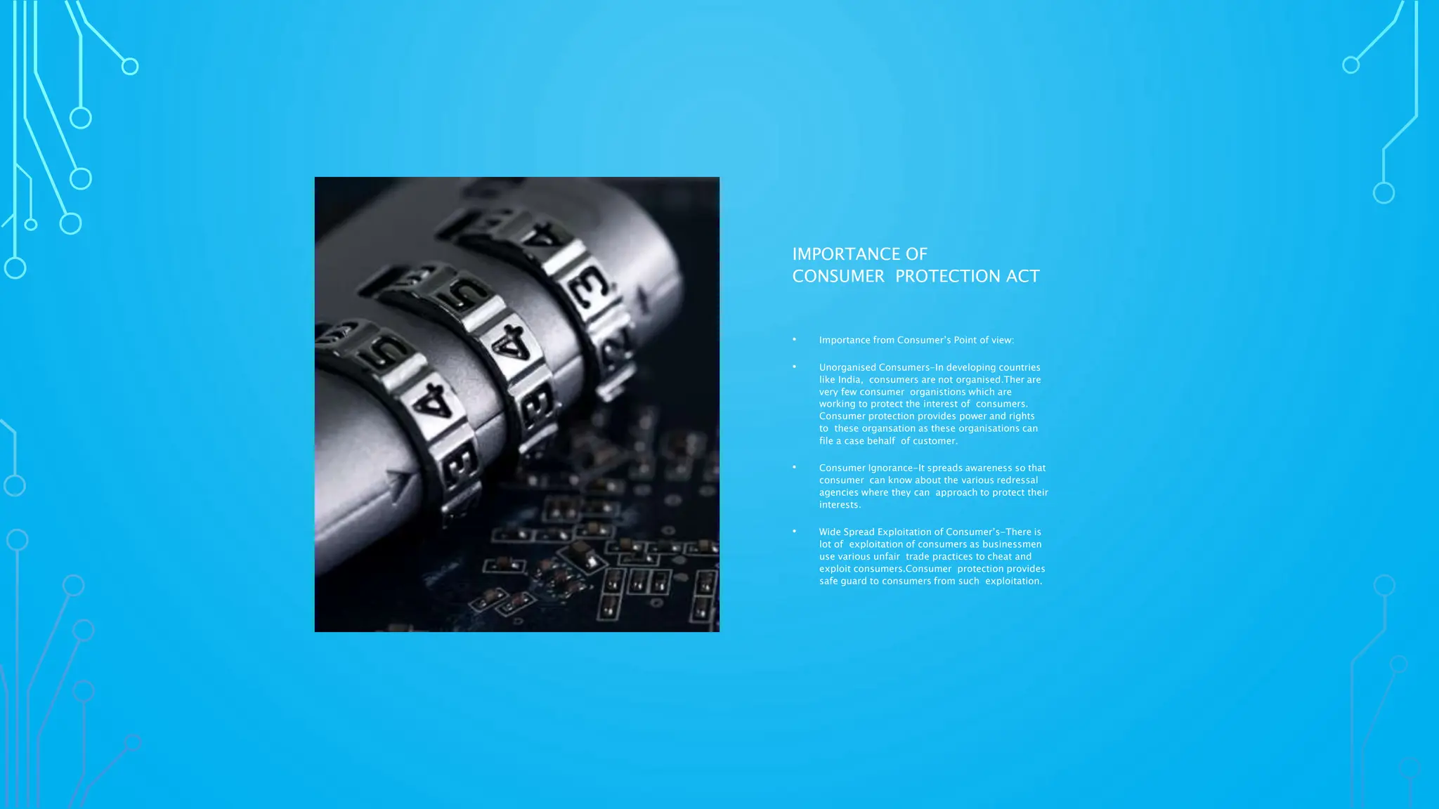 IMPORTANCE OF
CONSUMER PROTECTION ACT
• Importance from Consumer’s Point of view:
• Unorganised Consumers-In developing countries
like India, consumers are not organised.Ther are
very few consumer organistions which are
working to protect the interest of consumers.
Consumer protection provides power and rights
to these organsation as these organisations can
file a case behalf of customer.
• Consumer Ignorance-It spreads awareness so that
consumer can know about the various redressal
agencies where they can approach to protect their
interests.
• Wide Spread Exploitation of Consumer’s-There is
lot of exploitation of consumers as businessmen
use various unfair trade practices to cheat and
exploit consumers.Consumer protection provides
safe guard to consumers from such exploitation.
 