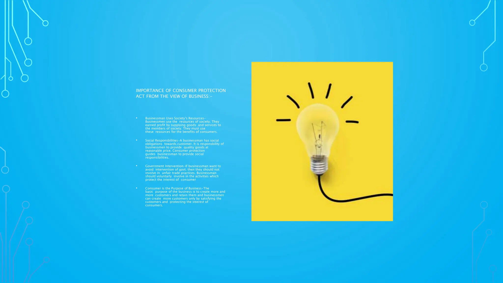 IMPORTANCE OF CONSUMER PROTECTION
ACT FROM THE VIEW OF BUSINESS:-
• Businessman Uses Society’s Resources-
Businessmen use the resources of society. They
earned profit by supplying goods and services to
the members of society. They must use
these resources for the benefits of consumers.
• Social Responsbilities-A businessman has social
obligations towards customer. It is responsbility of
businessmen to provide quality goods at
reasonable price. Consumer protection
guides businessman to provide social
responsibilities.
• Government Intervention-If businessman want to
avoid intervention of govt. then they should not
involve in unfair trade practices. Businessman
should voluntarly involve in the activities which
protect the interest of consumer
• Consumer is the Purpose of Business-The
basic purpose of the business is to create more and
more customers and retain them and businessmen
can create more customers only by satisfying the
customers and protecting the interest of
consumers.
 
