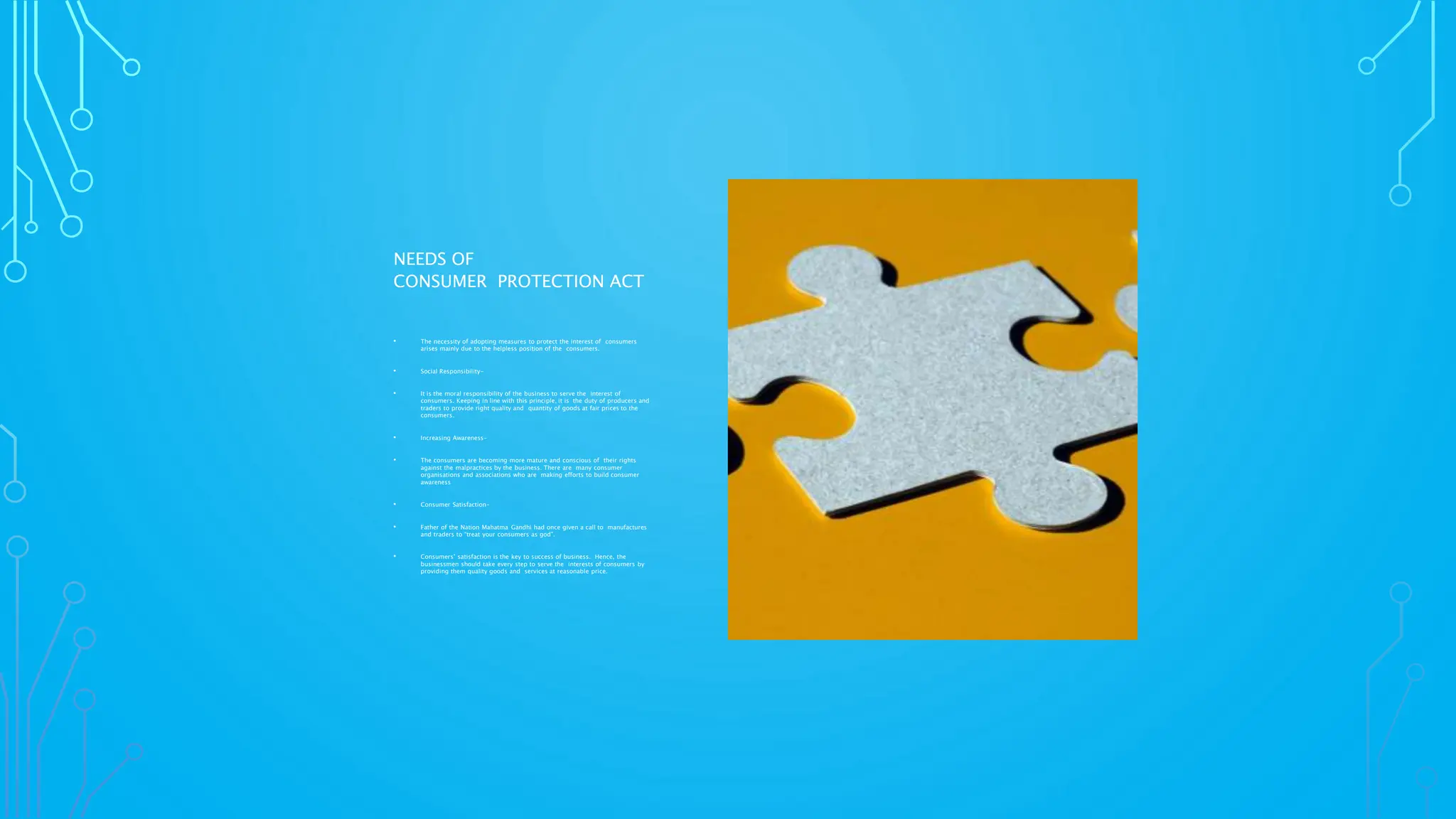 NEEDS OF
CONSUMER PROTECTION ACT
• The necessity of adopting measures to protect the interest of consumers
arises mainly due to the helpless position of the consumers.
• Social Responsibility-
• It is the moral responsibility of the business to serve the interest of
consumers. Keeping in line with this principle, it is the duty of producers and
traders to provide right quality and quantity of goods at fair prices to the
consumers.
• Increasing Awareness-
• The consumers are becoming more mature and conscious of their rights
against the malpractices by the business. There are many consumer
organisations and associations who are making efforts to build consumer
awareness
• Consumer Satisfaction-
• Father of the Nation Mahatma Gandhi had once given a call to manufactures
and traders to “treat your consumers as god”.
• Consumers’ satisfaction is the key to success of business. Hence, the
businessmen should take every step to serve the interests of consumers by
providing them quality goods and services at reasonable price.
 