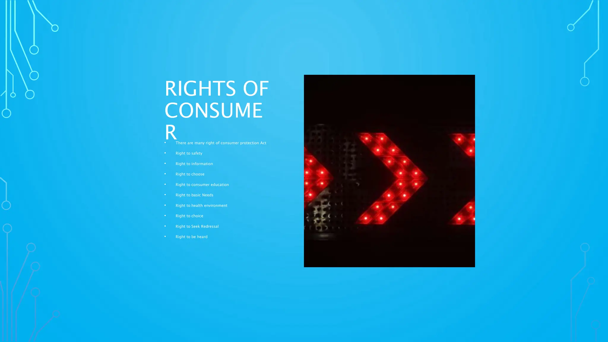 RIGHTS OF
CONSUME
R
• There are many right of consumer protection Act
• Right to safety
• Right to information
• Right to choose
• Right to consumer education
• Right to basic Needs
• Right to health environment
• Right to choice
• Right to Seek Redressal
• Right to be heard
 