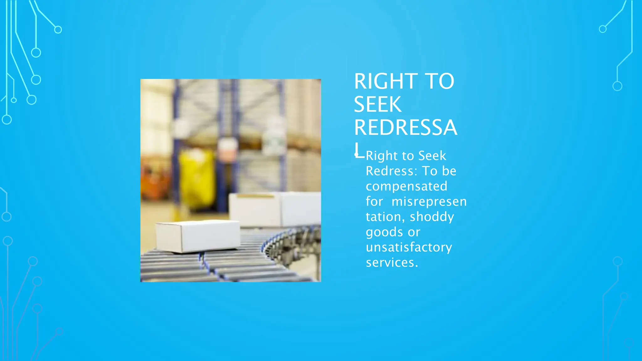 RIGHT TO
SEEK
REDRESSA
L
• Right to Seek
Redress: To be
compensated
for misrepresen
tation, shoddy
goods or
unsatisfactory
services.
 