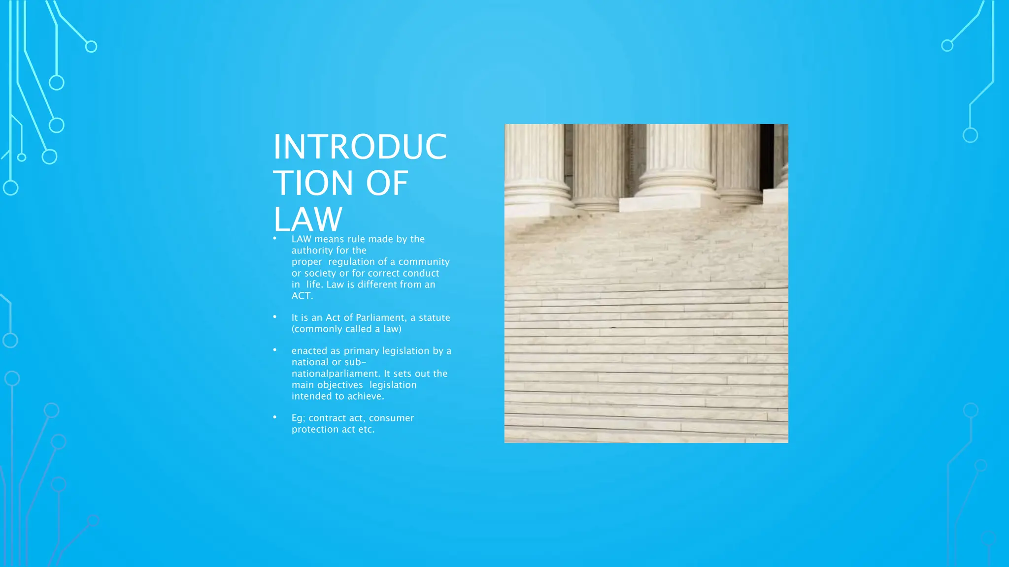 INTRODUC
TION OF
LAW
• LAW means rule made by the
authority for the
proper regulation of a community
or society or for correct conduct
in life. Law is different from an
ACT.
• It is an Act of Parliament, a statute
(commonly called a law)
• enacted as primary legislation by a
national or sub-
nationalparliament. It sets out the
main objectives legislation
intended to achieve.
• Eg; contract act, consumer
protection act etc.
 