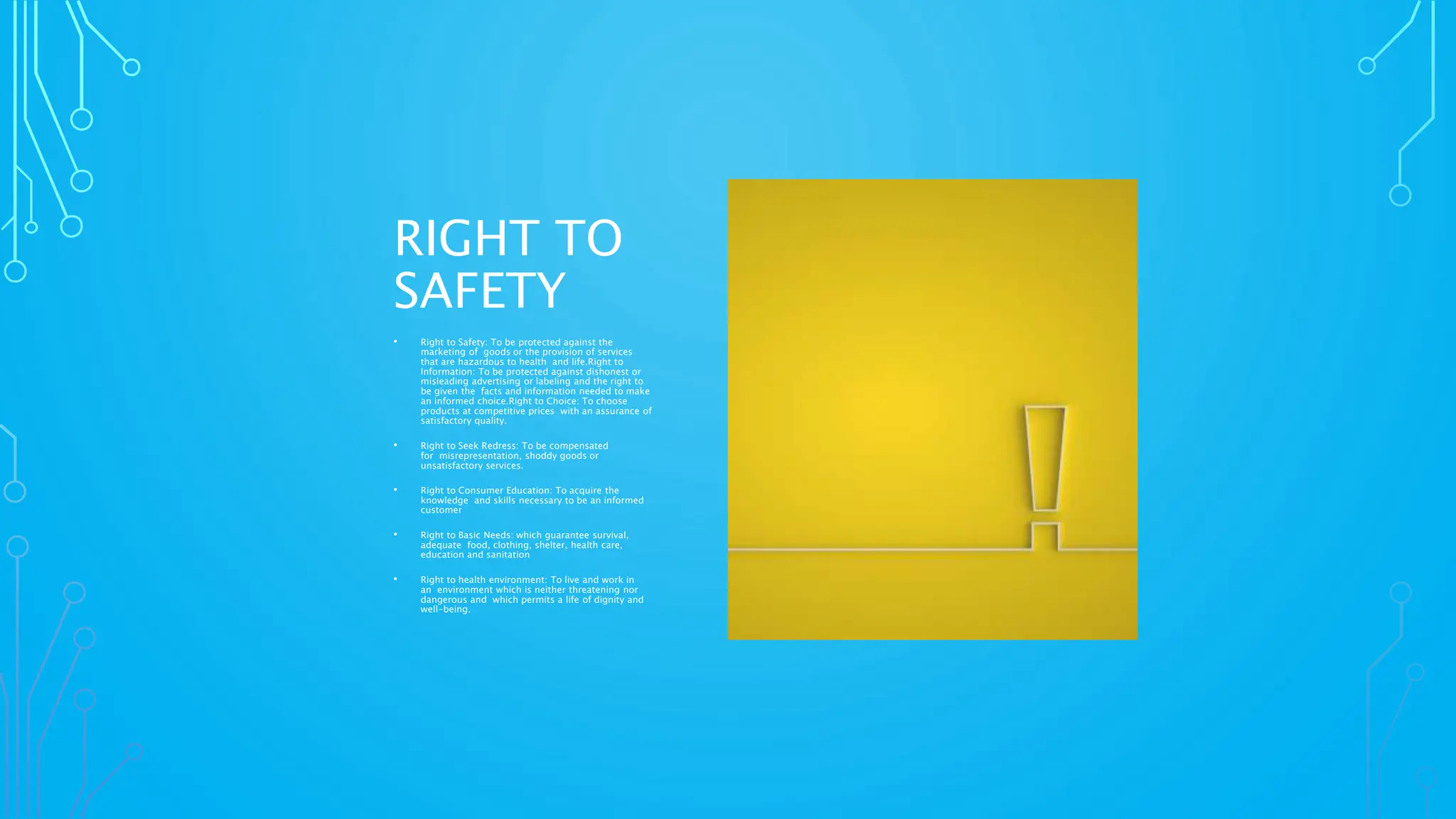 RIGHT TO
SAFETY
• Right to Safety: To be protected against the
marketing of goods or the provision of services
that are hazardous to health and life.Right to
Information: To be protected against dishonest or
misleading advertising or labeling and the right to
be given the facts and information needed to make
an informed choice.Right to Choice: To choose
products at competitive prices with an assurance of
satisfactory quality.
• Right to Seek Redress: To be compensated
for misrepresentation, shoddy goods or
unsatisfactory services.
• Right to Consumer Education: To acquire the
knowledge and skills necessary to be an informed
customer
• Right to Basic Needs: which guarantee survival,
adequate food, clothing, shelter, health care,
education and sanitation
• Right to health environment: To live and work in
an environment which is neither threatening nor
dangerous and which permits a life of dignity and
well-being.
 