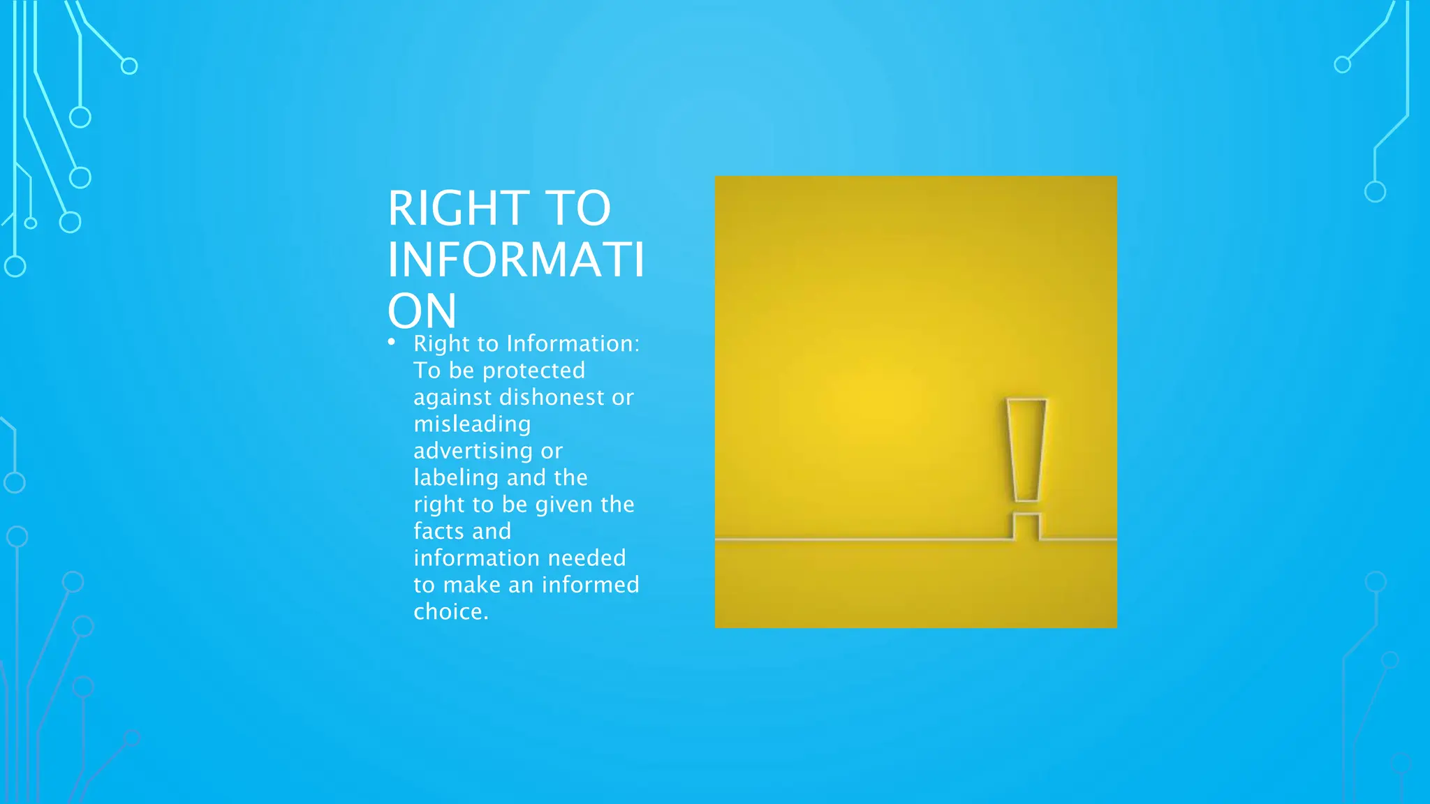 RIGHT TO
INFORMATI
ON
• Right to Information:
To be protected
against dishonest or
misleading
advertising or
labeling and the
right to be given the
facts and
information needed
to make an informed
choice.
 