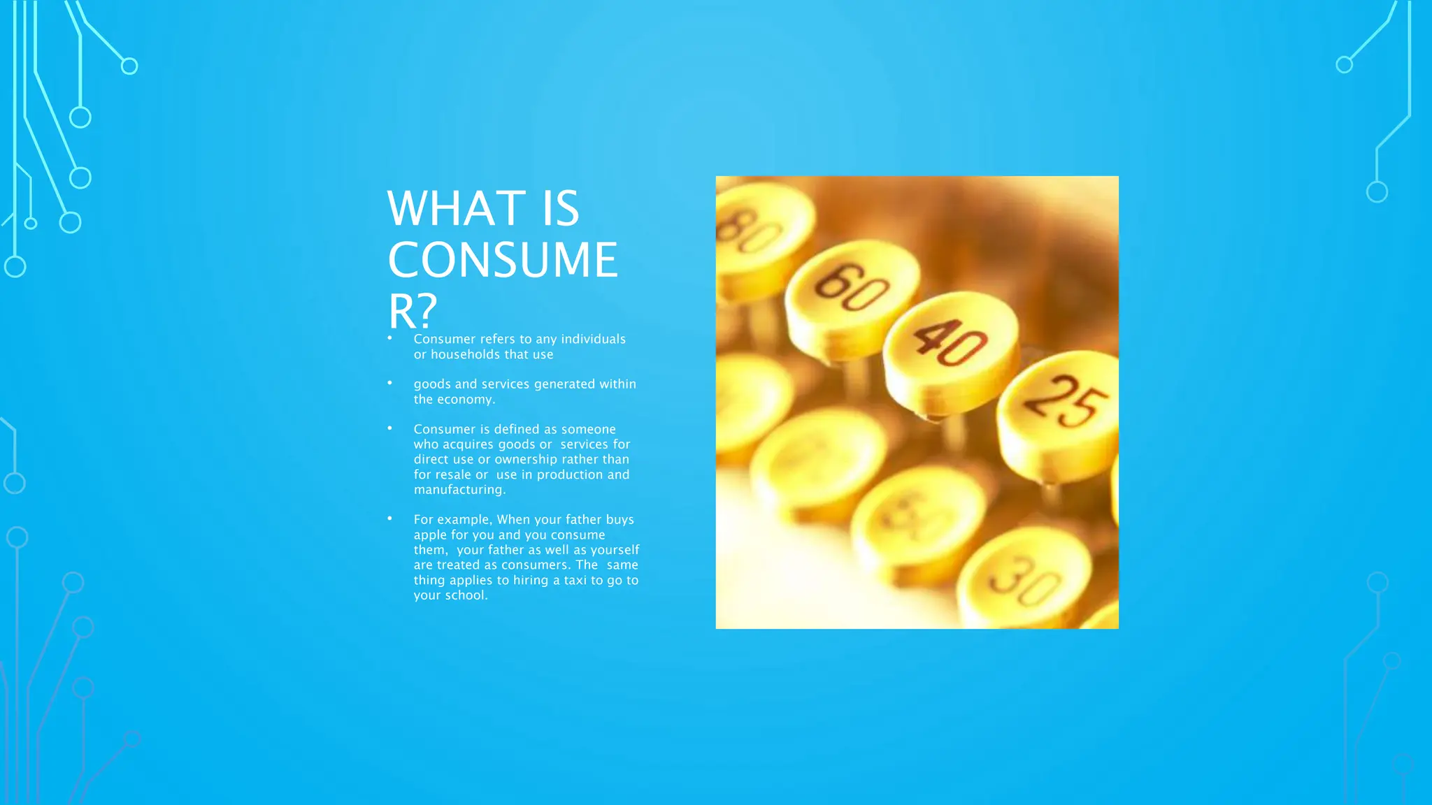WHAT IS
CONSUME
R?
• Consumer refers to any individuals
or households that use
• goods and services generated within
the economy.
• Consumer is defined as someone
who acquires goods or services for
direct use or ownership rather than
for resale or use in production and
manufacturing.
• For example, When your father buys
apple for you and you consume
them, your father as well as yourself
are treated as consumers. The same
thing applies to hiring a taxi to go to
your school.
 