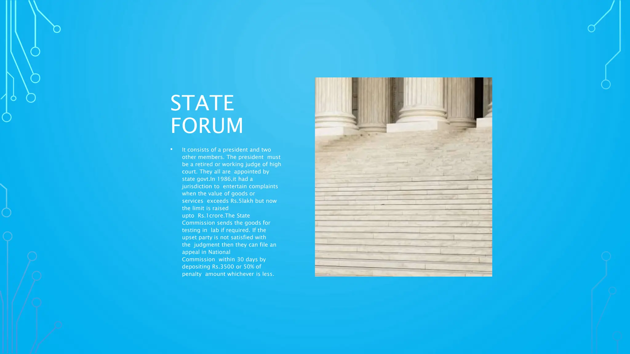 STATE
FORUM
• It consists of a president and two
other members. The president must
be a retired or working judge of high
court. They all are appointed by
state govt.In 1986,it had a
jurisdiction to entertain complaints
when the value of goods or
services exceeds Rs.5lakh but now
the limit is raised
upto Rs.1crore.The State
Commission sends the goods for
testing in lab if required. If the
upset party is not satisfied with
the judgment then they can file an
appeal in National
Commission within 30 days by
depositing Rs.3500 or 50% of
penalty amount whichever is less.
 