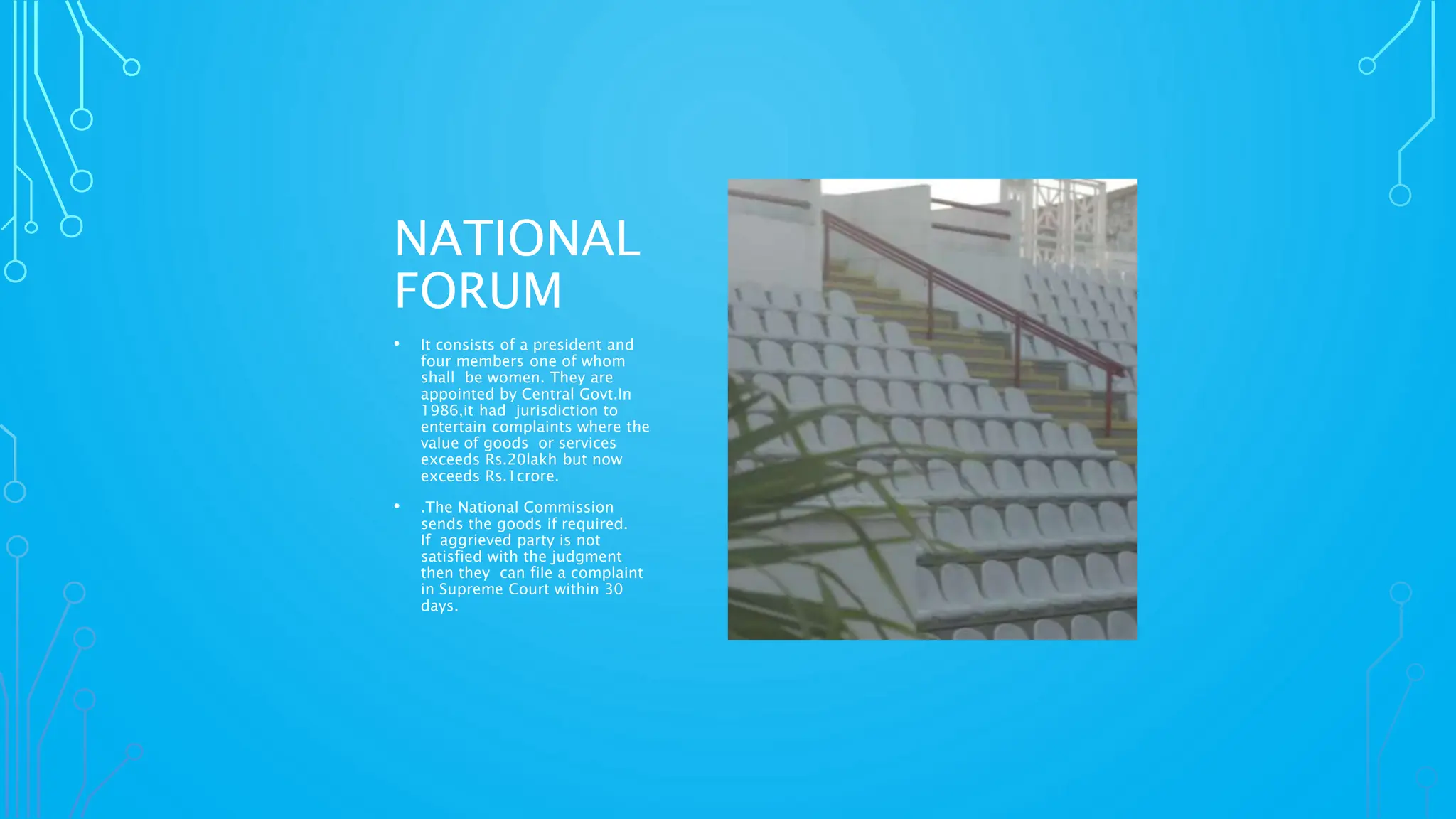 NATIONAL
FORUM
• It consists of a president and
four members one of whom
shall be women. They are
appointed by Central Govt.In
1986,it had jurisdiction to
entertain complaints where the
value of goods or services
exceeds Rs.20lakh but now
exceeds Rs.1crore.
• .The National Commission
sends the goods if required.
If aggrieved party is not
satisfied with the judgment
then they can file a complaint
in Supreme Court within 30
days.
 