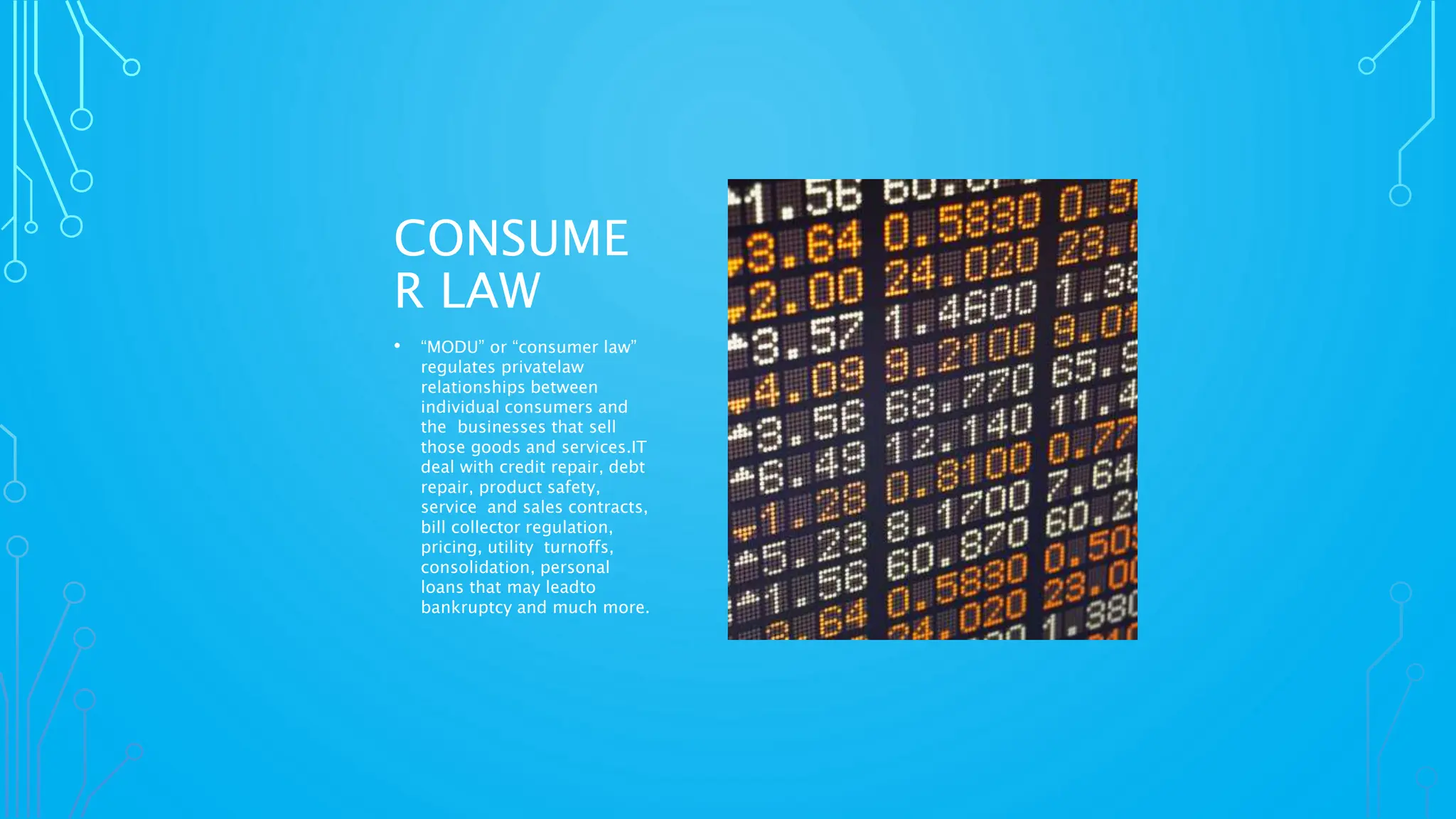 CONSUME
R LAW
• “MODU” or “consumer law”
regulates privatelaw
relationships between
individual consumers and
the businesses that sell
those goods and services.IT
deal with credit repair, debt
repair, product safety,
service and sales contracts,
bill collector regulation,
pricing, utility turnoffs,
consolidation, personal
loans that may leadto
bankruptcy and much more.
 