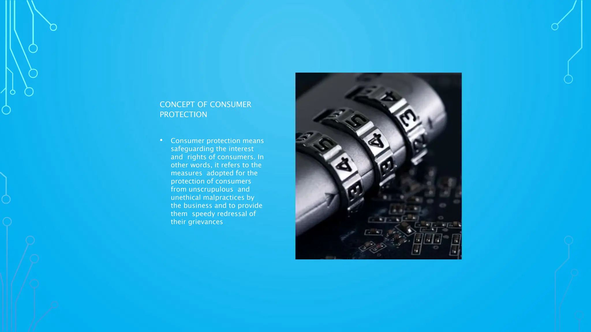 CONCEPT OF CONSUMER
PROTECTION
• Consumer protection means
safeguarding the interest
and rights of consumers. In
other words, it refers to the
measures adopted for the
protection of consumers
from unscrupulous and
unethical malpractices by
the business and to provide
them speedy redressal of
their grievances
 