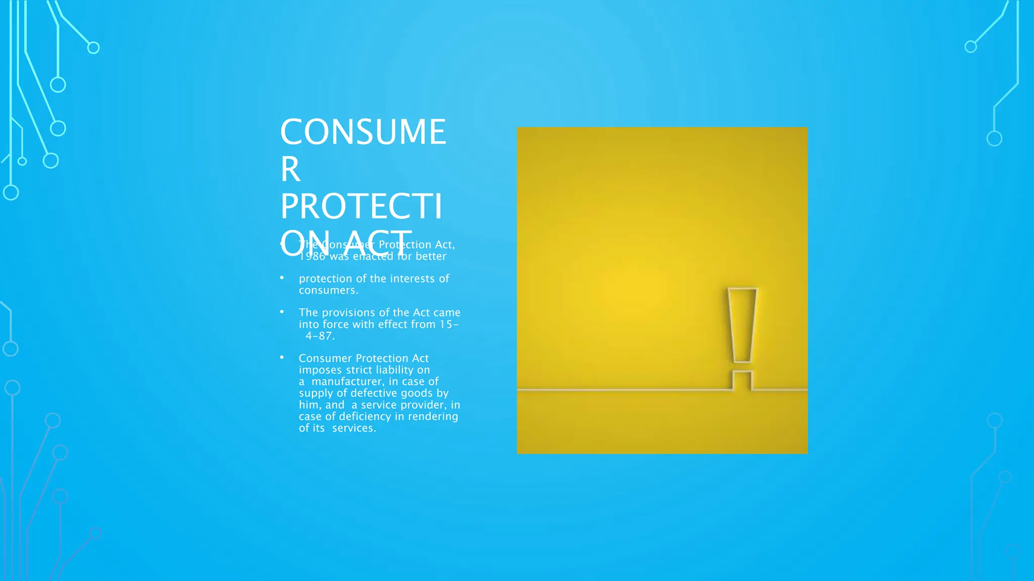CONSUME
R
PROTECTI
ON ACT
• The Consumer Protection Act,
1986 was enacted for better
• protection of the interests of
consumers.
• The provisions of the Act came
into force with effect from 15-
4-87.
• Consumer Protection Act
imposes strict liability on
a manufacturer, in case of
supply of defective goods by
him, and a service provider, in
case of deficiency in rendering
of its services.
 