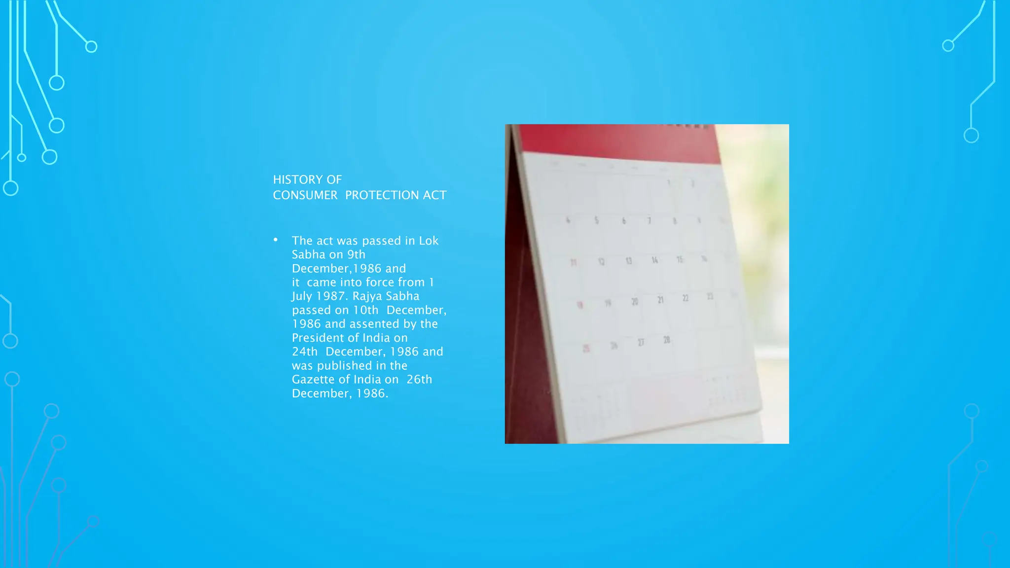 HISTORY OF
CONSUMER PROTECTION ACT
• The act was passed in Lok
Sabha on 9th
December,1986 and
it came into force from 1
July 1987. Rajya Sabha
passed on 10th December,
1986 and assented by the
President of India on
24th December, 1986 and
was published in the
Gazette of India on 26th
December, 1986.
 
