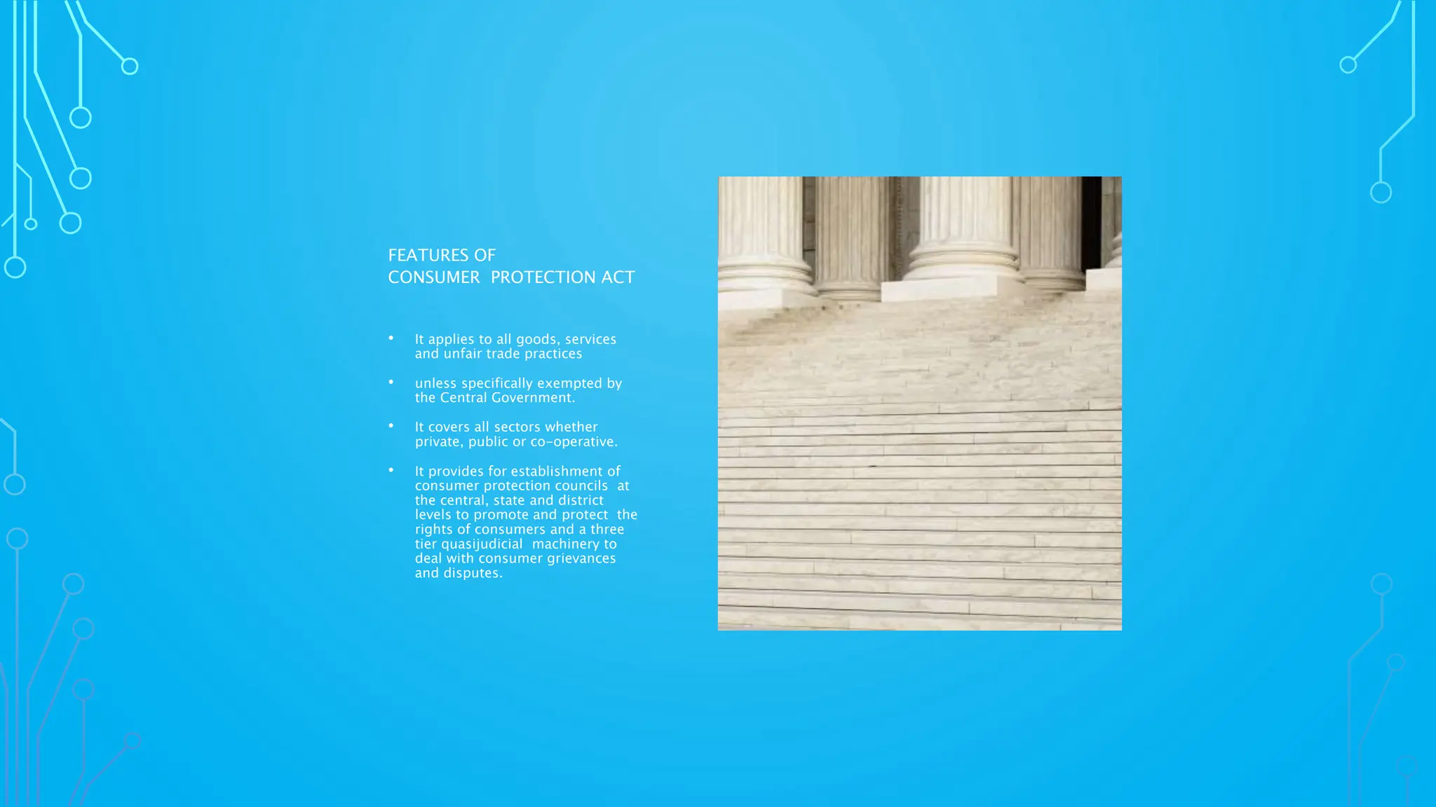 FEATURES OF
CONSUMER PROTECTION ACT
• It applies to all goods, services
and unfair trade practices
• unless specifically exempted by
the Central Government.
• It covers all sectors whether
private, public or co-operative.
• It provides for establishment of
consumer protection councils at
the central, state and district
levels to promote and protect the
rights of consumers and a three
tier quasijudicial machinery to
deal with consumer grievances
and disputes.
 
