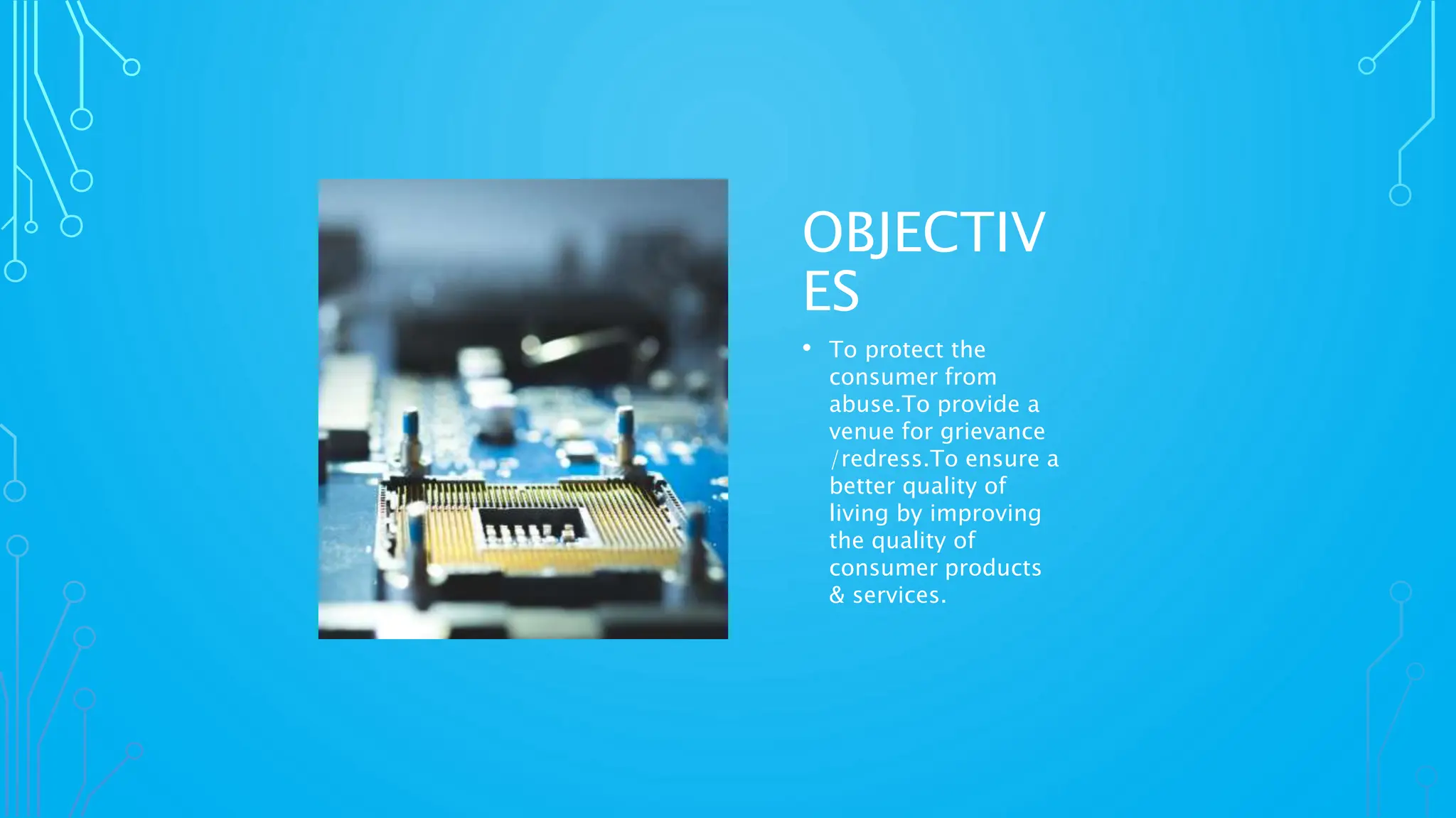 OBJECTIV
ES
• To protect the
consumer from
abuse.To provide a
venue for grievance
/redress.To ensure a
better quality of
living by improving
the quality of
consumer products
& services.
 