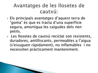    Els principals avantatges d’aquest terra de
    “goma” és que es tracta d’una superfície
    segura, amortigua les caigudes dels nen
    petits.
    Les llosetes de cautxú reciclat son resistents,
    duradores, antilliscants, permeables a l’aigua
    (s'eixuguen ràpidament), no inflamables i no
    necessiten pràcticament manteniment.
 