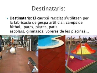    Destinataris: El cautxú reciclat s’utilitzen per
    la fabricació de gespa artificial, camps de
    fútbol, parcs, places, patis
    escolars, gimnasos, voreres de les piscines...
 