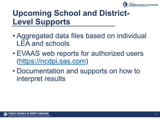 Upcoming School and District-
Level Supports
• Aggregated data files based on individual
LEA and schools
• EVAAS web reports for authorized users
(https://ncdpi.sas.com)
• Documentation and supports on how to
interpret results
11
 