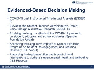 Evidenced-Based Decision Making
• COVID-19 Lost Instructional Time Impact Analysis (ESSER
II)
• Elevating the Student, Teacher, Administrative, Parent
Voice through Qualitative Research (ESSER II)
• Studying the long run effects of the COVID-19 pandemic
on student, educator, and school outcomes (Spencer
Foundation Award)
• Assessing the Long-Term Impacts of School Extension
Programs on Student Re-engagement and Learning
Recovery (IES Award)
• Assessing the implementation and impact of local
interventions to address student mental health and well-being
(IES Proposal)
2
 