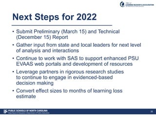 Next Steps for 2022
• Submit Preliminary (March 15) and Technical
(December 15) Report
• Gather input from state and local leaders for next level
of analysis and interactions
• Continue to work with SAS to support enhanced PSU
EVAAS web portals and development of resources
• Leverage partners in rigorous research studies
to continue to engage in evidenced-based
decision making
• Convert effect sizes to months of learning loss
estimate
35
 