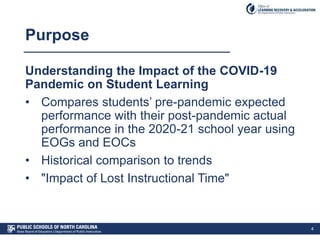 Purpose
Understanding the Impact of the COVID-19
Pandemic on Student Learning
• Compares students’ pre-pandemic expected
performance with their post-pandemic actual
performance in the 2020-21 school year using
EOGs and EOCs
• Historical comparison to trends
• "Impact of Lost Instructional Time"
4
 
