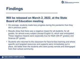 Findings
Will be released on March 2, 2022, at the State
Board of Education meeting
• On average, students made less progress during the pandemic than they
did in previous years.
• Results show that there was a negative impact for all students, for all
grades, for almost every subject (except English II), which was anticipated.
These negative impacts were especially true for Math (5th-9th grades) and
Science (8th grade).
• Students who returned to the classroom for face-to-face learning and where
specific and targeted resources and supports were immediately put in
place, did better than the students who were purely remote and disengaged
from their school community.
5
 