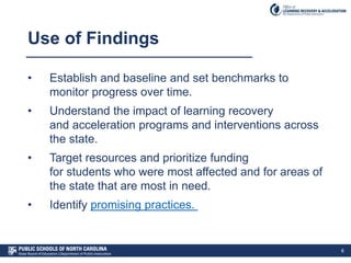 Use of Findings
• Establish and baseline and set benchmarks to
monitor progress over time.
• Understand the impact of learning recovery
and acceleration programs and interventions across
the state.
• Target resources and prioritize funding
for students who were most affected and for areas of
the state that are most in need.
• Identify promising practices.
6
 
