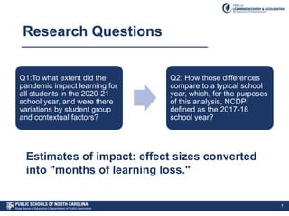 Research Questions
7
Q1:To what extent did the
pandemic impact learning for
all students in the 2020-21
school year, and were there
variations by student group
and contextual factors?
Q2: How those differences
compare to a typical school
year, which, for the purposes
of this analysis, NCDPI
defined as the 2017-18
school year?
Estimates of impact: effect sizes converted
into "months of learning loss."
 