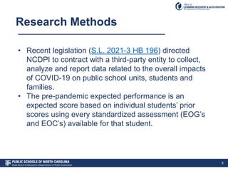 Research Methods
8
• Recent legislation (S.L. 2021-3 HB 196) directed
NCDPI to contract with a third-party entity to collect,
analyze and report data related to the overall impacts
of COVID-19 on public school units, students and
families.
• The pre-pandemic expected performance is an
expected score based on individual students’ prior
scores using every standardized assessment (EOG’s
and EOC’s) available for that student.
 