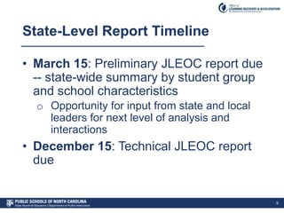 State-Level Report Timeline
• March 15: Preliminary JLEOC report due
-- state-wide summary by student group
and school characteristics
o Opportunity for input from state and local
leaders for next level of analysis and
interactions
• December 15: Technical JLEOC report
due
9
 