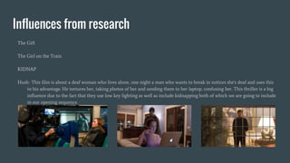 Influences from research
The Gift
The Girl on the Train
KIDNAP
Hush- This film is about a deaf woman who lives alone, one night a man who wants to break in notices she's deaf and uses this
to his advantage. He tortures her, taking photos of her and sending them to her laptop, confusing her. This thriller is a big
influence due to the fact that they use low key lighting as well as include kidnapping both of which we are going to include
in our opening sequence.
 